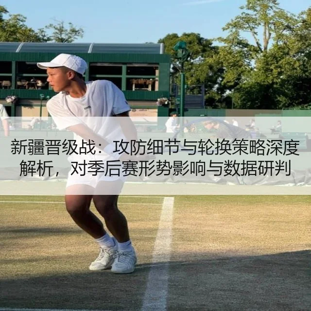 新疆晋级战：攻防细节与轮换策略深度解析，对季后赛形势影响与数据研判